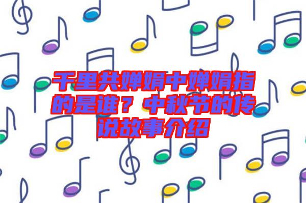 千里共嬋娟中嬋娟指的是誰?中秋節的傳說故事介紹