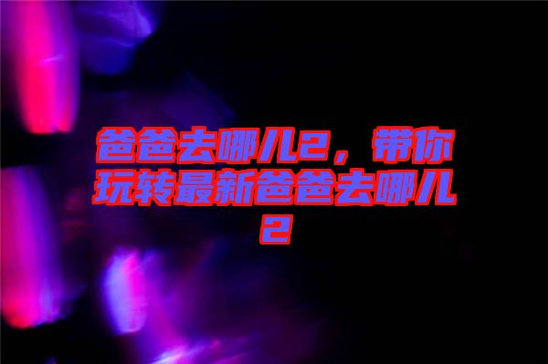 爸爸去哪兒2,帶你玩轉最新爸爸去哪兒2