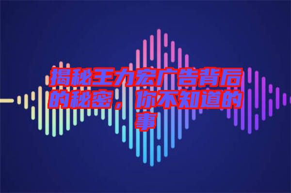 揭秘王力宏廣告背后的秘密,你不知道的事