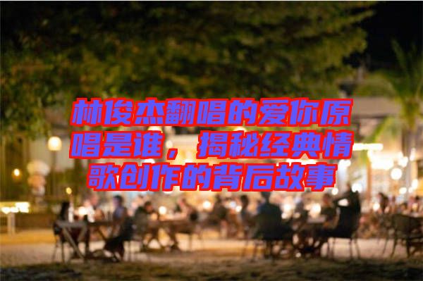 林俊杰翻唱的愛你原唱是誰，揭秘經典情歌創(chuàng)作的背后故事