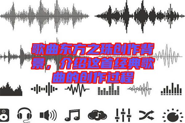 歌曲東方之珠創(chuàng)作背景，介紹這首經(jīng)典歌曲的創(chuàng)作過程