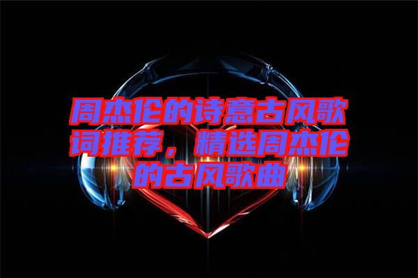 周杰倫的詩意古風歌詞推薦，精選周杰倫的古風歌曲