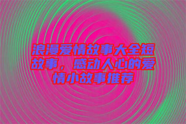 浪漫愛情故事大全短故事,感動人心的愛情小故事推薦