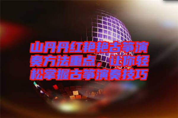 山丹丹紅艷艷古箏演奏方法重點,讓你輕松掌握古箏演奏技巧