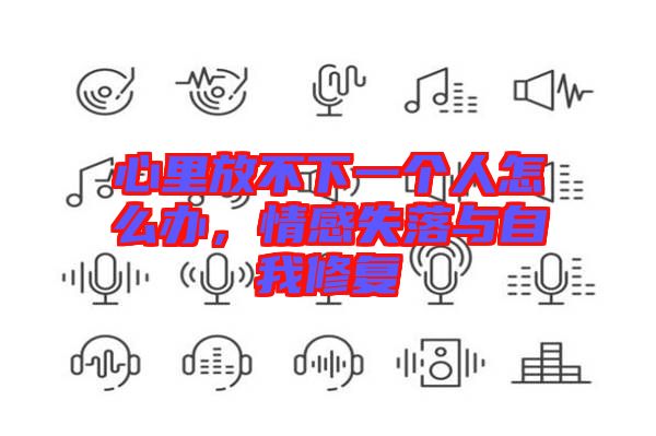 心里放不下一個人怎么辦,情感失落與自我修復