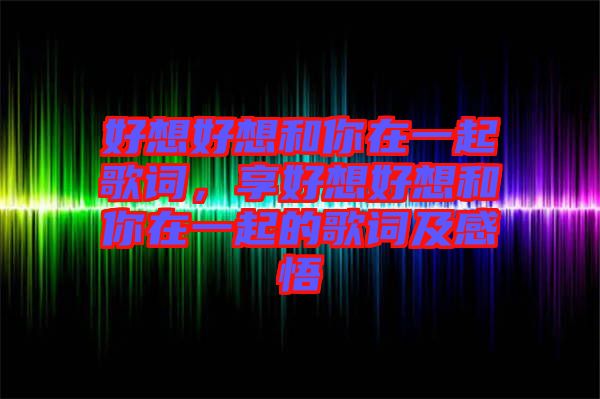 好想好想和你在一起歌詞,享好想好想和你在一起的歌詞及感悟