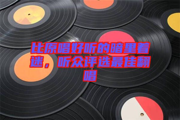 比原唱好聽的暗里著迷,聽眾評選最佳翻唱