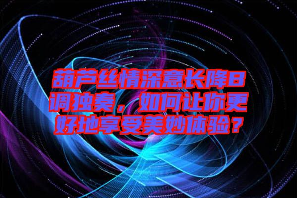 葫蘆絲情深意長降B調獨奏,如何讓你更好地享受美妙體驗?