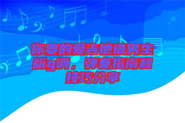你要的愛吉他譜男生版g調(diào),彈奏指南和技巧分享
