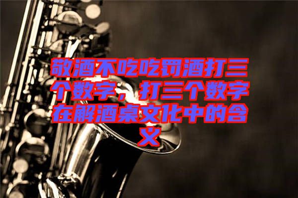 敬酒不吃吃罰酒打三個數字,打三個數字在解酒桌文化中的含義