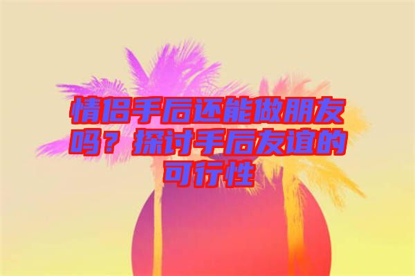 情侶手后還能做朋友嗎?探討手后友誼的可行性
