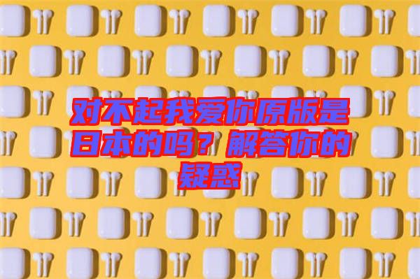 對不起我愛你原版是日本的嗎?解答你的疑惑
