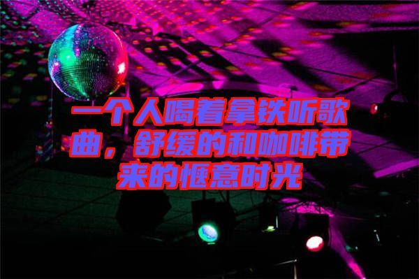 一個人喝著拿鐵聽歌曲,舒緩的和咖啡帶來的愜意時光