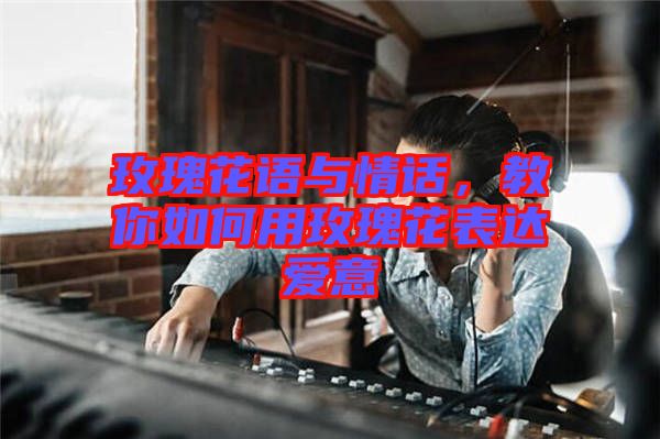 玫瑰花語與情話,教你如何用玫瑰花表達愛意