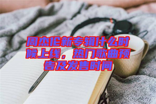 周杰倫新專輯什么時候上線,熱門歌曲預告及發售時間