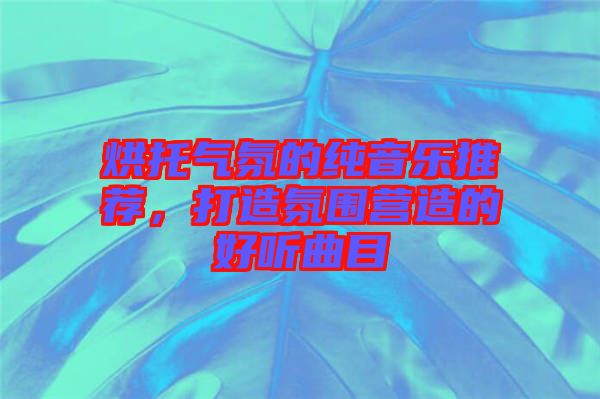 烘托氣氛的純音樂推薦,打造氛圍營造的好聽曲目