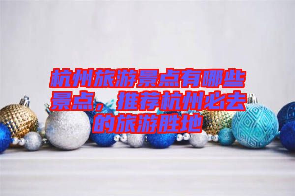 杭州旅游景點有哪些景點,推薦杭州必去的旅游勝地