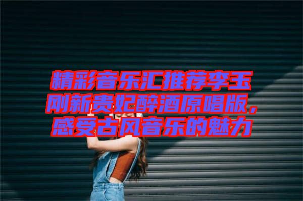 精彩音樂匯推薦李玉剛新貴妃醉酒原唱版，感受古風音樂的魅力
