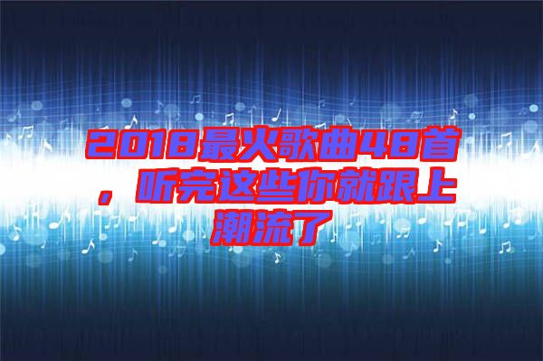 2018最火歌曲48首,聽完這些你就跟上潮流了