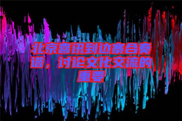 北京喜訊到邊寨合奏譜,討論文化交流的重要