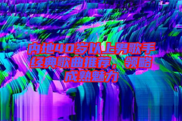 內地40歲以上男歌手經典歌曲推薦,領略成熟魅力
