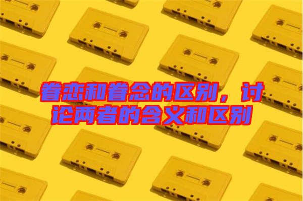 眷戀和眷念的區(qū)別,討論兩者的含義和區(qū)別