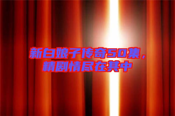 新白娘子傳奇50集,精劇情盡在其中