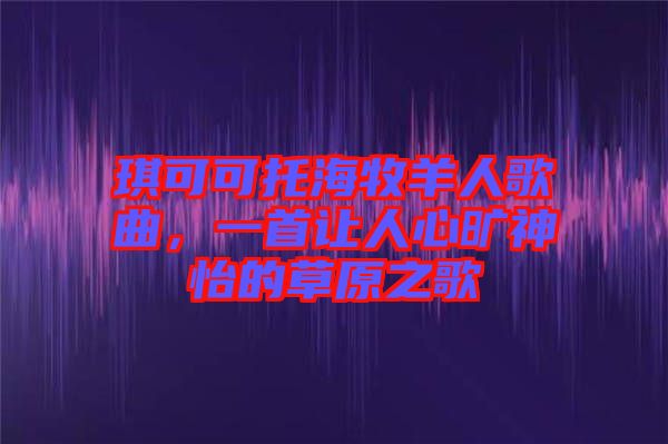 琪可可托海牧羊人歌曲，一首讓人心曠神怡的草原之歌