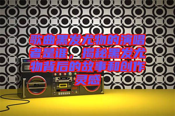 歌曲黑發尤物的演唱者是誰,揭秘黑發尤物背后的故事和創作靈感