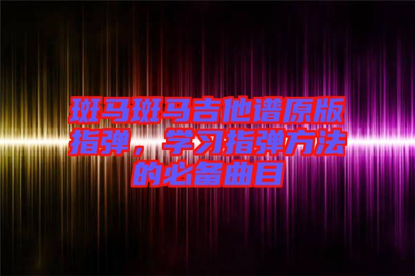 斑馬斑馬吉他譜原版指彈,學(xué)習(xí)指彈方法的必備曲目