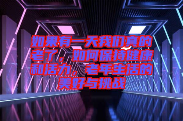 如果有一天我們真的老了,如何保持健康和活力,老年生活的美好與挑戰