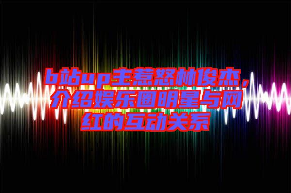 b站up主惹怒林俊杰,介紹娛樂圈明星與網(wǎng)紅的互動關(guān)系
