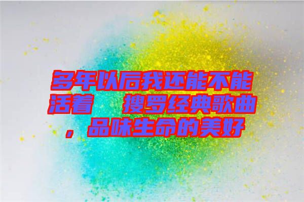 多年以后我還能不能活著 搜羅經(jīng)典歌曲,品味生命的美好