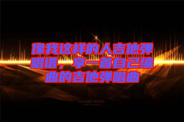 像我這樣的人吉他彈唱譜,享一首自己編曲的吉他彈唱曲