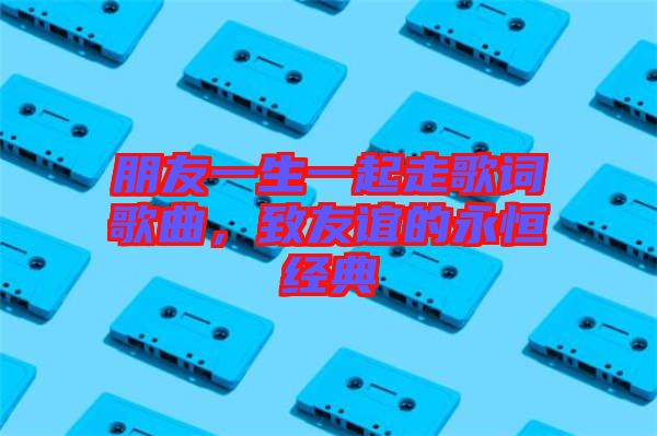 朋友一生一起走歌詞歌曲,致友誼的永恒經典
