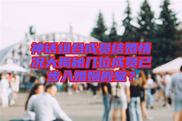 神話組合成員結(jié)婚情況大揭秘幾位成員已步入婚姻殿堂?