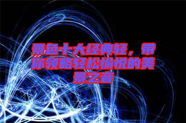 景色十大經典輕,帶你領略輕松愉悅的美景之音