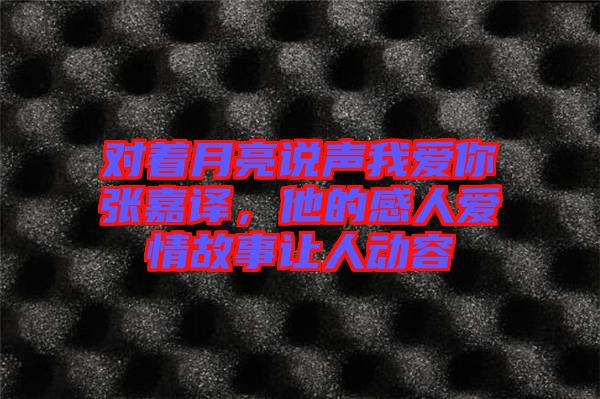 對著月亮說聲我愛你張嘉譯,他的感人愛情故事讓人動(dòng)容