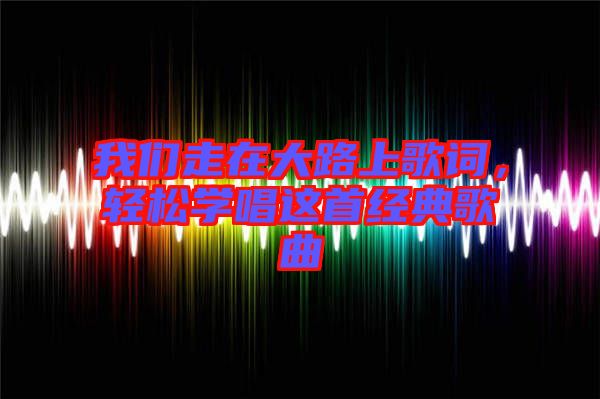 我們走在大路上歌詞,輕松學唱這首經典歌曲