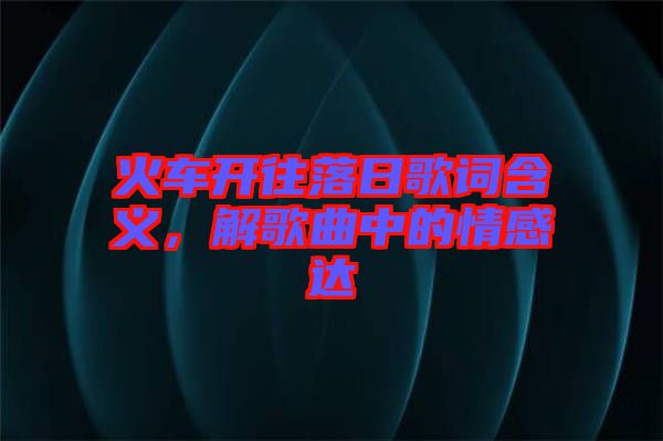 火車開往落日歌詞含義，解歌曲中的情感達