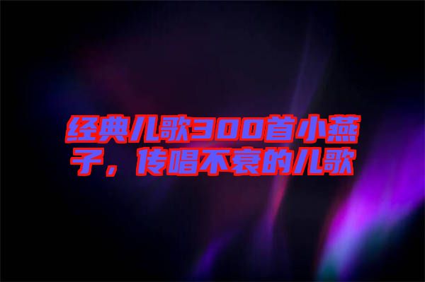 經典兒歌300首小燕子，傳唱不衰的兒歌