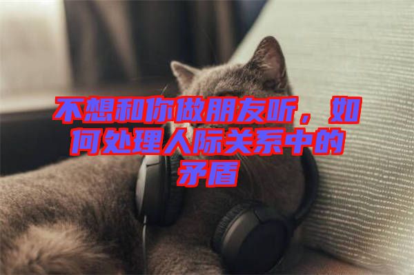 不想和你做朋友聽,如何處理人際關系中的矛盾