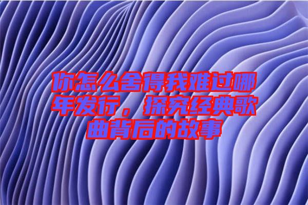 你怎么舍得我難過哪年發(fā)行,探究經(jīng)典歌曲背后的故事