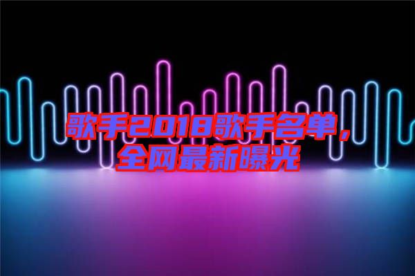 歌手2018歌手名單,全網(wǎng)最新曝光