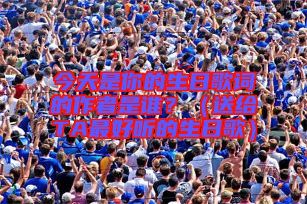 今天是你的生日歌詞的作者是誰?(送給TA最好聽的生日歌)