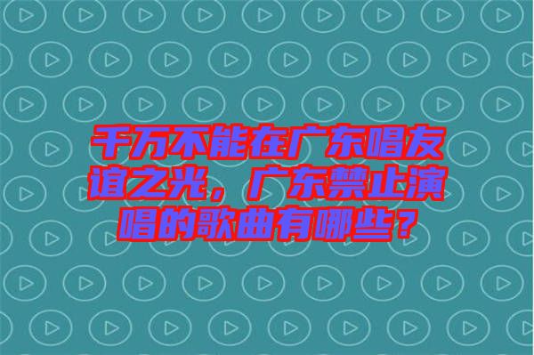 千萬不能在廣東唱友誼之光,廣東禁止演唱的歌曲有哪些?