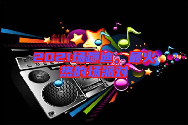 2021場蹦迪，最火熱的場派對