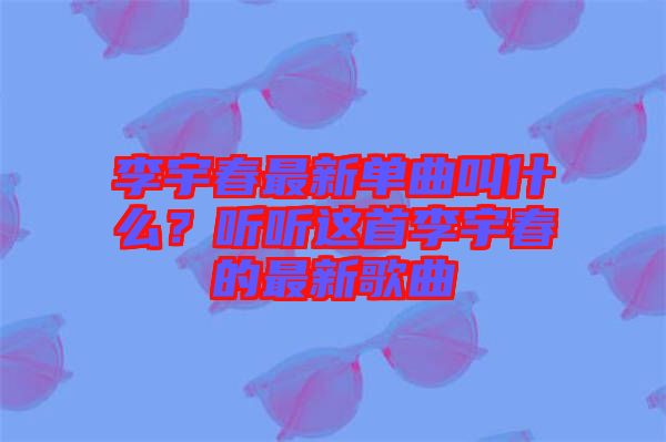 李宇春最新單曲叫什么?聽聽這首李宇春的最新歌曲