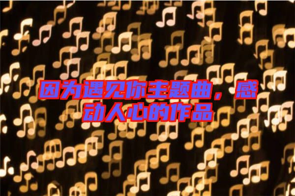因?yàn)橛鲆?jiàn)你主題曲,感動(dòng)人心的作品