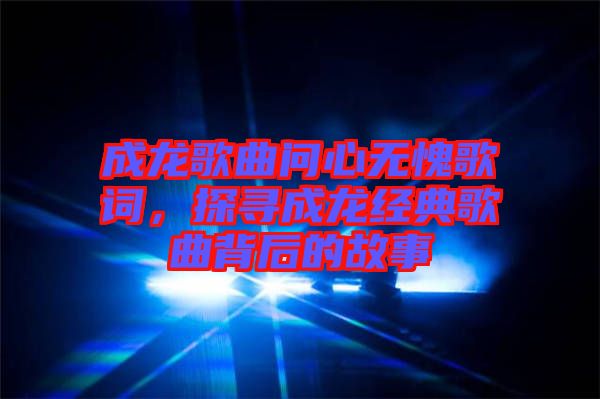 成龍歌曲問心無愧歌詞,探尋成龍經典歌曲背后的故事